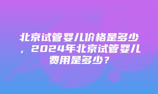 北京试管婴儿价格是多少，2024年北京试管婴儿费用是多少？