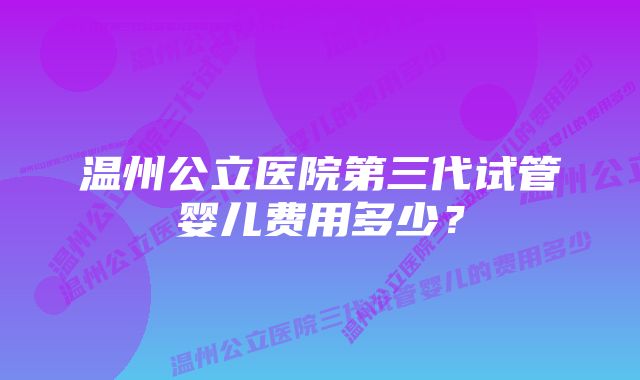 温州公立医院第三代试管婴儿费用多少？