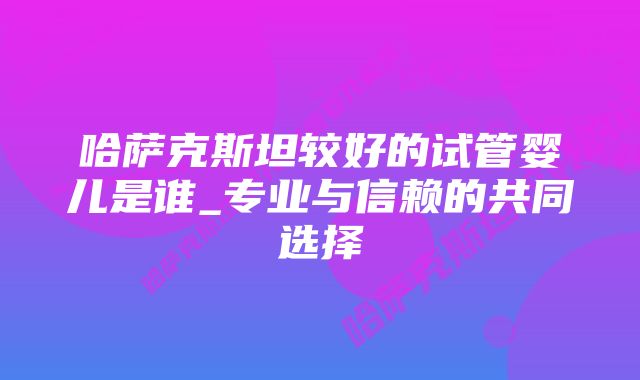 哈萨克斯坦较好的试管婴儿是谁_专业与信赖的共同选择