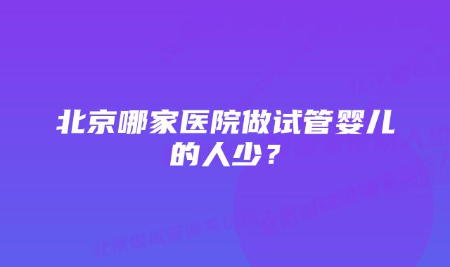 北京哪家医院做试管婴儿的人少？