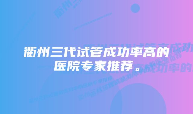 衢州三代试管成功率高的医院专家推荐。