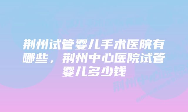 荆州试管婴儿手术医院有哪些，荆州中心医院试管婴儿多少钱