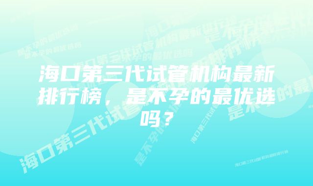 海口第三代试管机构最新排行榜，是不孕的最优选吗？