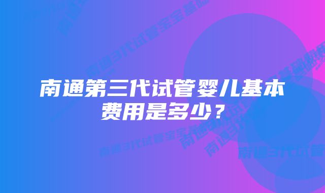 南通第三代试管婴儿基本费用是多少？