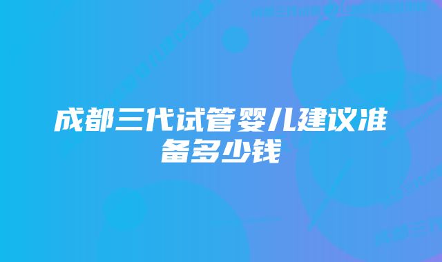 成都三代试管婴儿建议准备多少钱