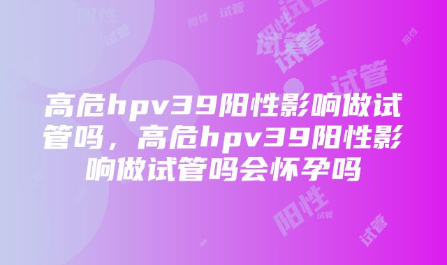 高危hpv39阳性影响做试管吗，高危hpv39阳性影响做试管吗会怀孕吗