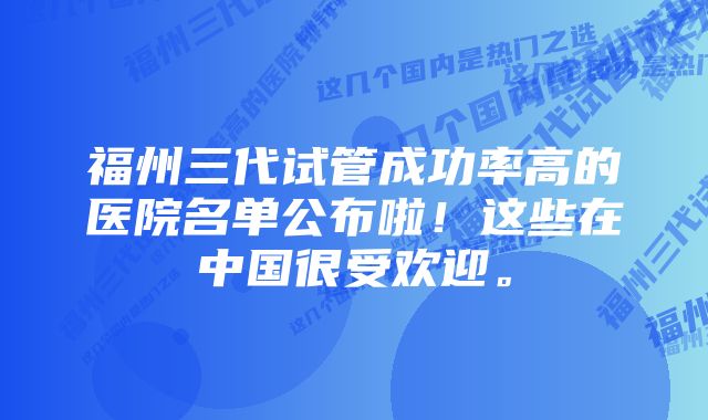 福州三代试管成功率高的医院名单公布啦！这些在中国很受欢迎。