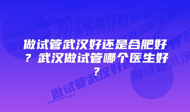 做试管武汉好还是合肥好？武汉做试管哪个医生好？