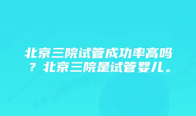 北京三院试管成功率高吗？北京三院是试管婴儿。