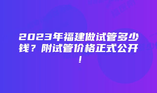 2023年福建做试管多少钱？附试管价格正式公开！