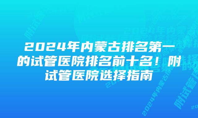 2024年内蒙古排名第一的试管医院排名前十名！附试管医院选择指南