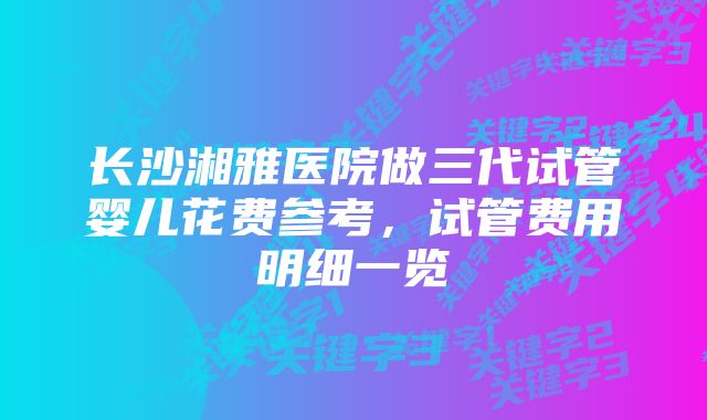 长沙湘雅医院做三代试管婴儿花费参考，试管费用明细一览