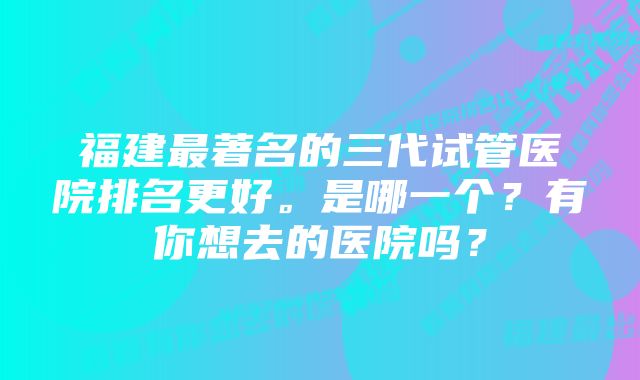 福建最著名的三代试管医院排名更好。是哪一个？有你想去的医院吗？