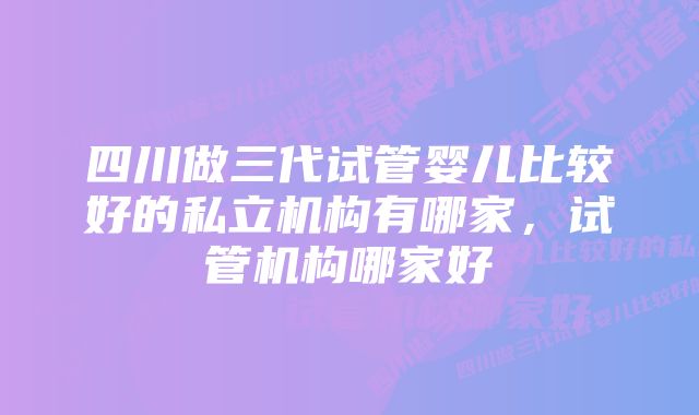 四川做三代试管婴儿比较好的私立机构有哪家，试管机构哪家好