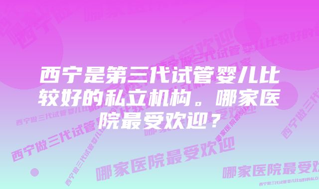 西宁是第三代试管婴儿比较好的私立机构。哪家医院最受欢迎？