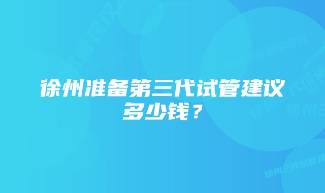 徐州准备第三代试管建议多少钱？