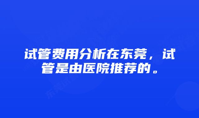 试管费用分析在东莞，试管是由医院推荐的。