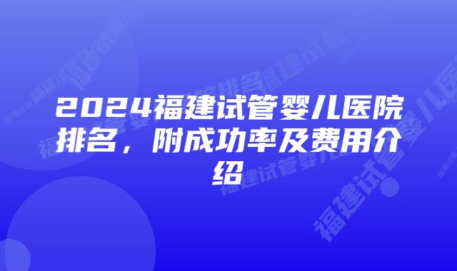 2024福建试管婴儿医院排名，附成功率及费用介绍