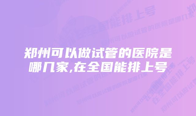 郑州可以做试管的医院是哪几家,在全国能排上号