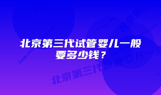 北京第三代试管婴儿一般要多少钱？