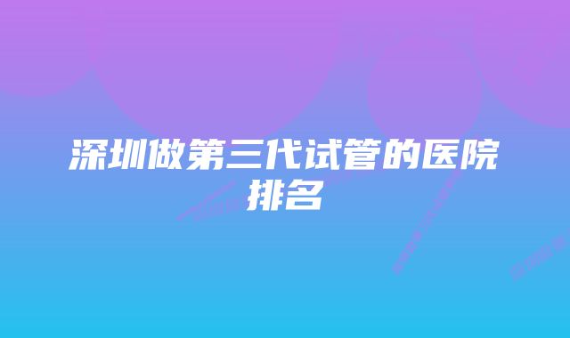 深圳做第三代试管的医院排名