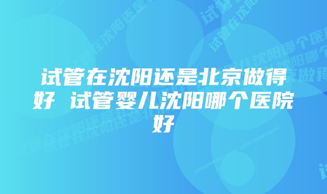 试管在沈阳还是北京做得好 试管婴儿沈阳哪个医院好