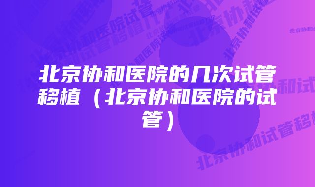 北京协和医院的几次试管移植（北京协和医院的试管）