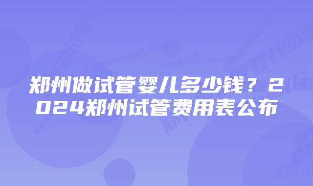 郑州做试管婴儿多少钱？2024郑州试管费用表公布