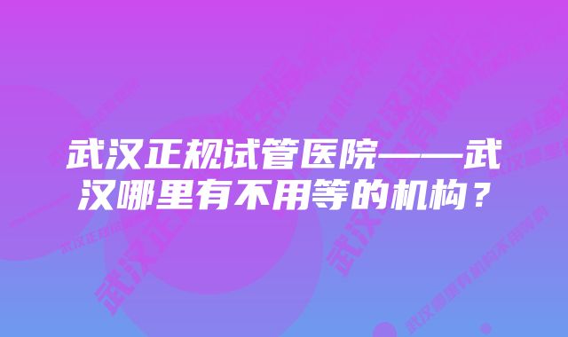 武汉正规试管医院——武汉哪里有不用等的机构？