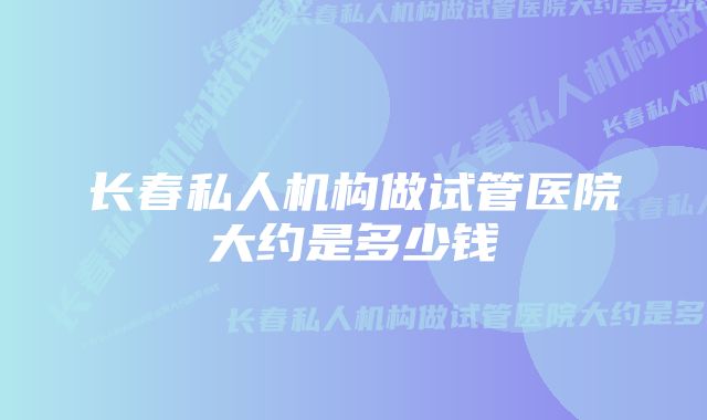 长春私人机构做试管医院大约是多少钱