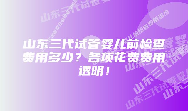 山东三代试管婴儿前检查费用多少？各项花费费用透明！