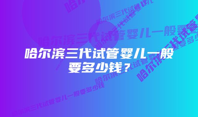 哈尔滨三代试管婴儿一般要多少钱？