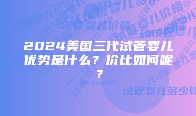 2024美国三代试管婴儿优势是什么？价比如何呢？