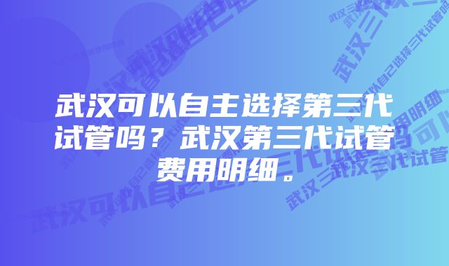 武汉可以自主选择第三代试管吗？武汉第三代试管费用明细。