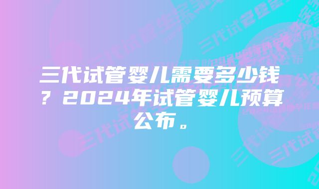 三代试管婴儿需要多少钱？2024年试管婴儿预算公布。