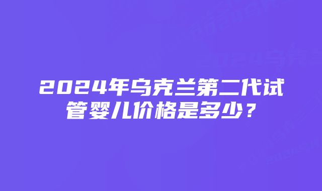 2024年乌克兰第二代试管婴儿价格是多少？