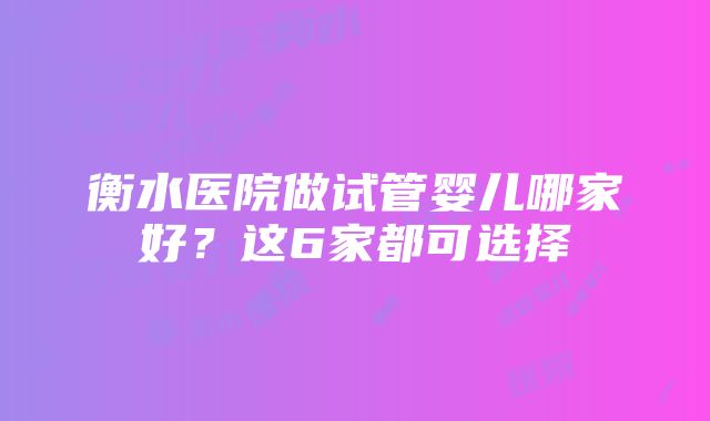 衡水医院做试管婴儿哪家好？这6家都可选择