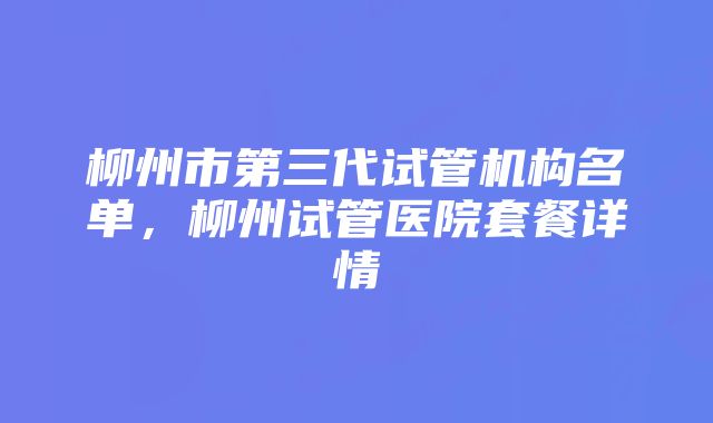 柳州市第三代试管机构名单，柳州试管医院套餐详情