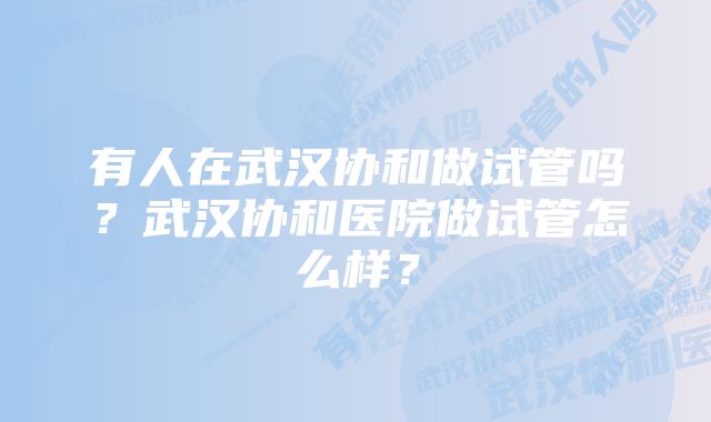 有人在武汉协和做试管吗？武汉协和医院做试管怎么样？