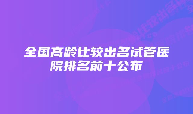 全国高龄比较出名试管医院排名前十公布