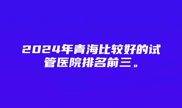 2024年青海比较好的试管医院排名前三。