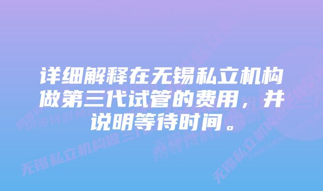 详细解释在无锡私立机构做第三代试管的费用，并说明等待时间。