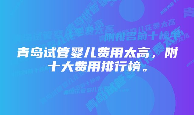 青岛试管婴儿费用太高，附十大费用排行榜。