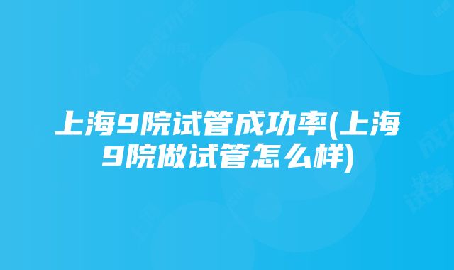 上海9院试管成功率(上海9院做试管怎么样)