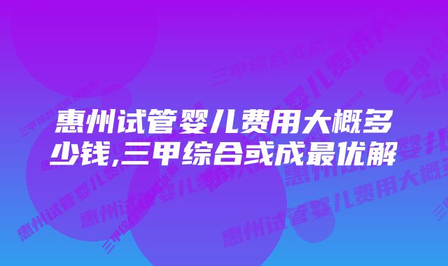 惠州试管婴儿费用大概多少钱,三甲综合或成最优解