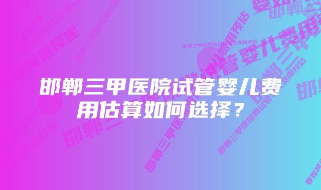 邯郸三甲医院试管婴儿费用估算如何选择？