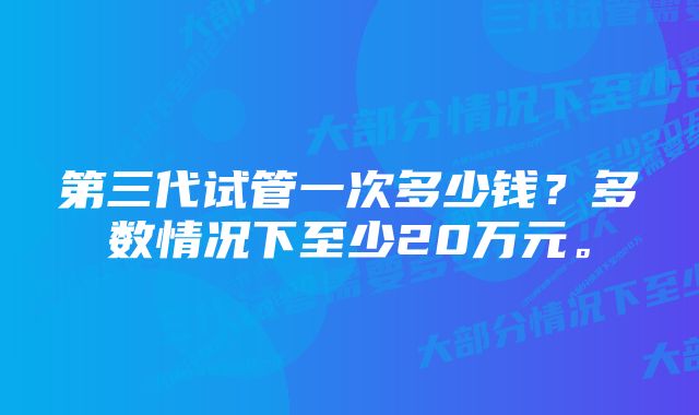 第三代试管一次多少钱？多数情况下至少20万元。