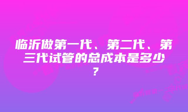 临沂做第一代、第二代、第三代试管的总成本是多少？