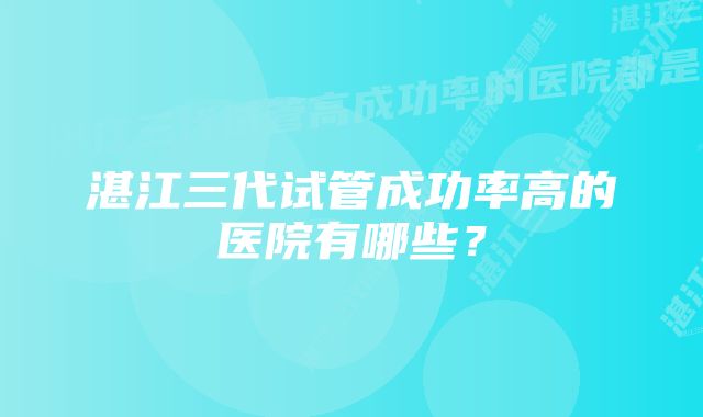 湛江三代试管成功率高的医院有哪些？