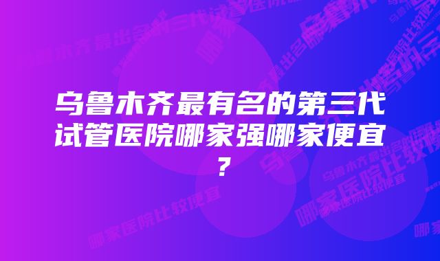 乌鲁木齐最有名的第三代试管医院哪家强哪家便宜？